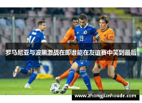 罗马尼亚与波黑激战在即谁能在友谊赛中笑到最后